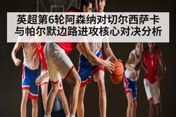 英超第6轮阿森纳对切尔西萨卡与帕尔默边路进攻核心对决分析
