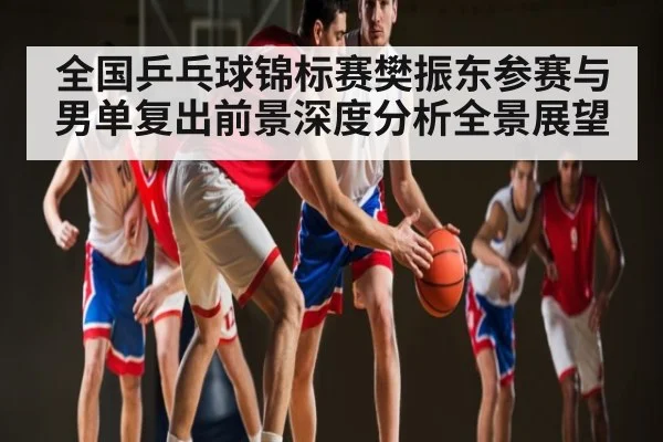全国乒乓球锦标赛樊振东参赛与男单复出前景深度分析全景展望