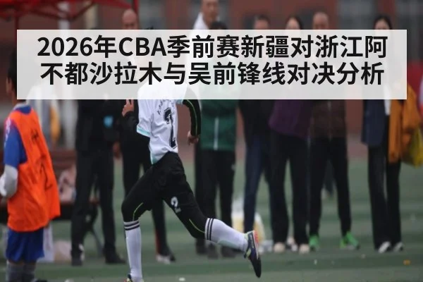 2026年CBA季前赛新疆对浙江阿不都沙拉木与吴前锋线对决分析